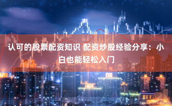 认可的股票配资知识 配资炒股经验分享：小白也能轻松入门