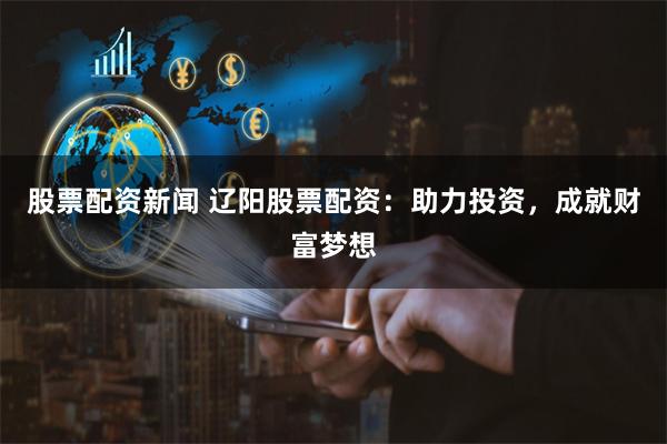 股票配资新闻 辽阳股票配资：助力投资，成就财富梦想