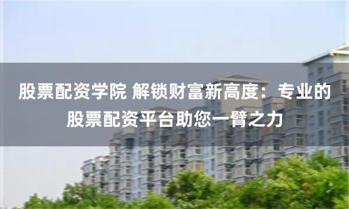 股票配资学院 解锁财富新高度：专业的股票配资平台助您一臂之力