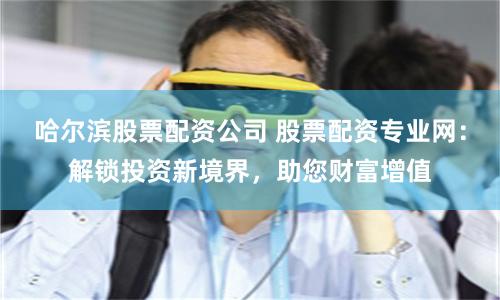 哈尔滨股票配资公司 股票配资专业网：解锁投资新境界，助您财富增值