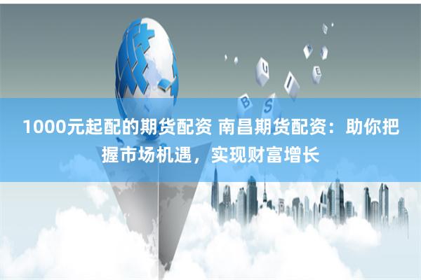 1000元起配的期货配资 南昌期货配资：助你把握市场机遇，实现财富增长