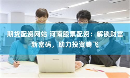 期货配资网站 河南股票配资：解锁财富新密码，助力投资腾飞