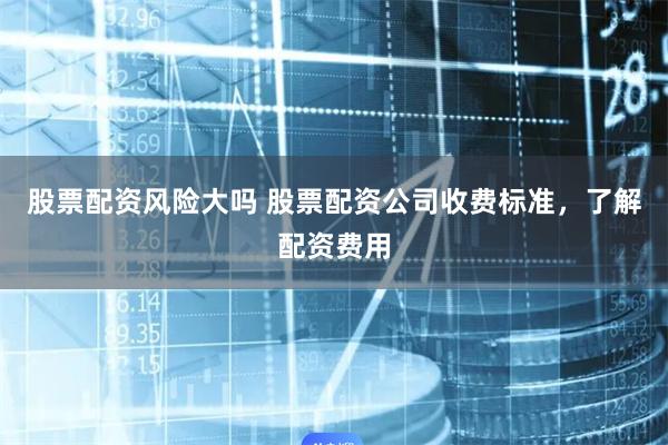 股票配资风险大吗 股票配资公司收费标准，了解配资费用