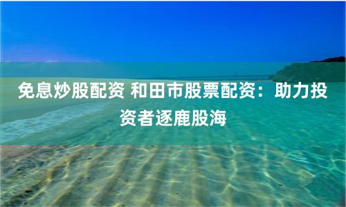 免息炒股配资 和田市股票配资：助力投资者逐鹿股海