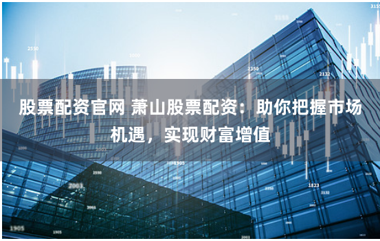 股票配资官网 萧山股票配资：助你把握市场机遇，实现财富增值