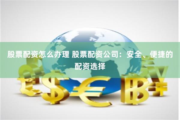 股票配资怎么办理 股票配资公司：安全、便捷的配资选择