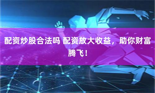 配资炒股合法吗 配资放大收益，助你财富腾飞！