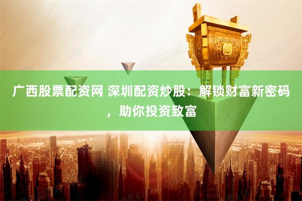 广西股票配资网 深圳配资炒股:解锁财富新密码,助你投资致富