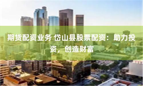 期货配资业务 岱山县股票配资：助力投资，创造财富