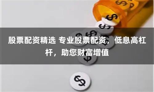 股票配资精选 专业股票配资，低息高杠杆，助您财富增值