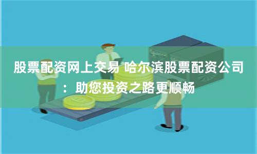 股票配资网上交易 哈尔滨股票配资公司:助您投资之路更顺畅