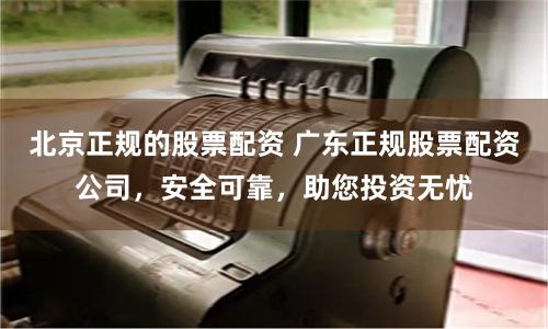北京正规的股票配资 广东正规股票配资公司,安全可靠,助您投资无忧